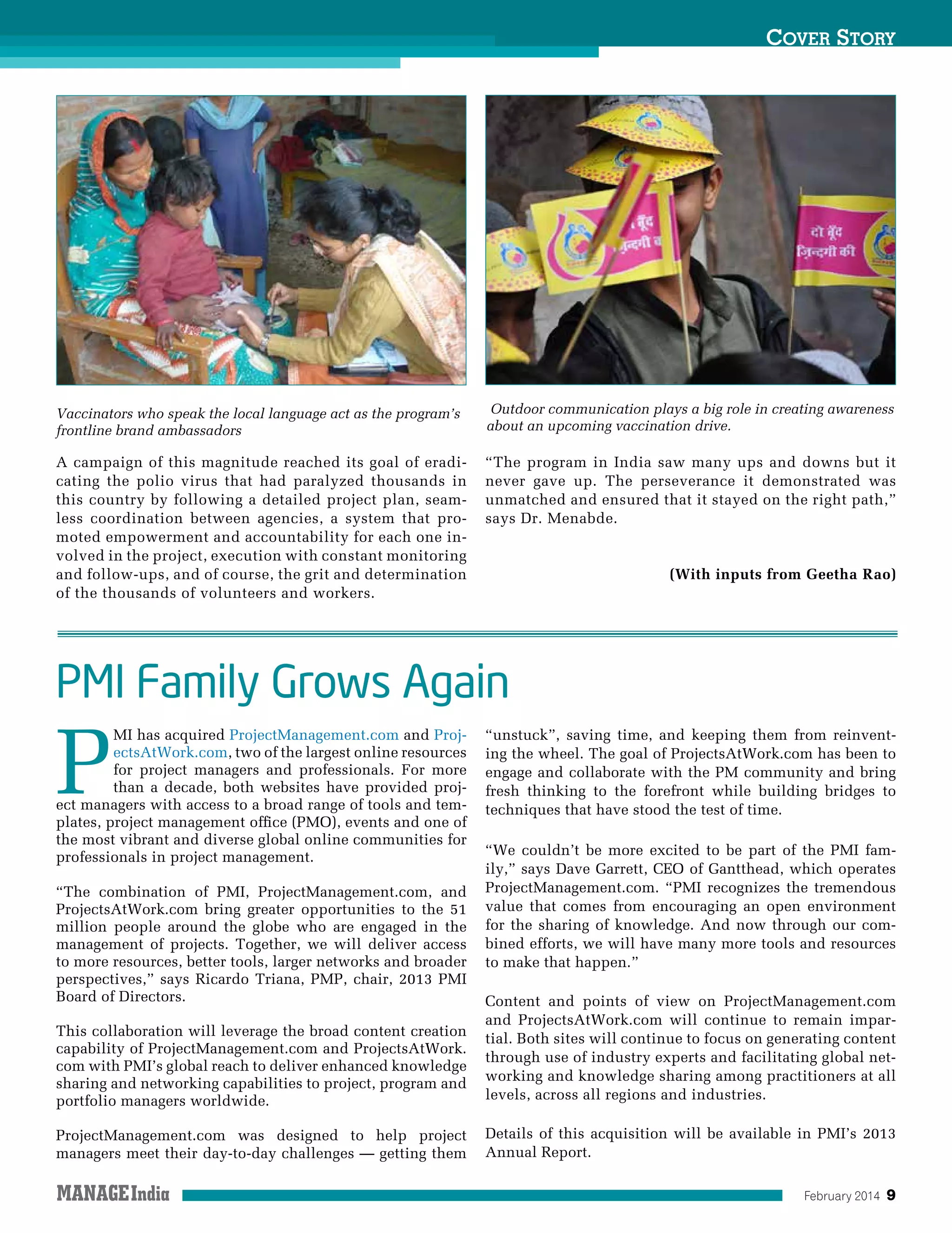 February 2014 9
Cover Story
A campaign of this magnitude reached its goal of eradi-
cating the polio virus that had paralyzed thousands in
this country by following a detailed project plan, seam-
less coordination between agencies, a system that pro-
moted empowerment and accountability for each one in-
volved in the project, execution with constant monitoring
and follow-ups, and of course, the grit and determination
of the thousands of volunteers and workers.
“The program in India saw many ups and downs but it
never gave up. The perseverance it demonstrated was
unmatched and ensured that it stayed on the right path,”
says Dr. Menabde.
(With inputs from Geetha Rao)
Vaccinators who speak the local language act as the program’s
frontline brand ambassadors
Outdoor communication plays a big role in creating awareness
about an upcoming vaccination drive.
PMI Family Grows Again
P
MI has acquired ProjectManagement.com and Proj-
ectsAtWork.com, two of the largest online resources
for project managers and professionals. For more
than a decade, both websites have provided proj-
ect managers with access to a broad range of tools and tem-
plates, project management office (PMO), events and one of
the most vibrant and diverse global online communities for
professionals in project management.
“The combination of PMI, ProjectManagement.com, and
ProjectsAtWork.com bring greater opportunities to the 51
million people around the globe who are engaged in the
management of projects. Together, we will deliver access
to more resources, better tools, larger networks and broader
perspectives,” says Ricardo Triana, PMP, chair, 2013 PMI
Board of Directors.
This collaboration will leverage the broad content creation
capability of ProjectManagement.com and ProjectsAtWork.
com with PMI’s global reach to deliver enhanced knowledge
sharing and networking capabilities to project, program and
portfolio managers worldwide.
ProjectManagement.com was designed to help project
managers meet their day-to-day challenges — getting them
“unstuck”, saving time, and keeping them from reinvent-
ing the wheel. The goal of ProjectsAtWork.com has been to
engage and collaborate with the PM community and bring
fresh thinking to the forefront while building bridges to
techniques that have stood the test of time.
“We couldn’t be more excited to be part of the PMI fam-
ily,” says Dave Garrett, CEO of Gantthead, which operates
ProjectManagement.com. “PMI recognizes the tremendous
value that comes from encouraging an open environment
for the sharing of knowledge. And now through our com-
bined efforts, we will have many more tools and resources
to make that happen.”
Content and points of view on ProjectManagement.com
and ProjectsAtWork.com will continue to remain impar-
tial. Both sites will continue to focus on generating content
through use of industry experts and facilitating global net-
working and knowledge sharing among practitioners at all
levels, across all regions and industries.
Details of this acquisition will be available in PMI’s 2013
Annual Report.
 