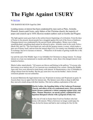 The Fight Against USURY
by Jüri Lina
THE BARNES REVIEW Sept/Oct 2004
Lending money at interest has been condemned by men such as Plato, Aristotle,
Plutarch, Seneca and Cicero, early fathers of the Christian church; the majority of
popes and councils up to 1830; likewise modern authors such as Goethe and Wagner.
The fight against usury goes back to the earliest known beginnings of civilization. From the days
of Sumer to the present, decent people have struggled against this tool of the forces of darkness.
Charging interest was condemned by the ancient Greek, philosophers. Money was to them
something dead; something dead cannot be allowed to grow. Aristotle wrote in his work Politics
(Book One, part X): "The most hated sort, and with the greatest reason, is usury, which makes a
gain out of money itself, and not from the natural object of it. For money was intended to be used
in exchange, but not to increase at interest. . . Wherefore of all modes of getting wealth this is the
most unnatural."
Up until the end of the Middle Ages it was forbidden for Christians to charge interest. To charge
interest on a loan was tantamount to murder and robbery. Later, those who charged interest were
treated as heretics.
Martin Luther stated plainly: "All usurers are thieves and belong in the gallows." Everyone who
lent money at an interest rate of 5 to 6 percent was considered to be a usurer. During the Middle
Ages only Jews were allowed to lend money with interest: In Deuteronomy a Jew is forbidden to
charge interest from his brother. But the goy (non-Jew) was not his brother. And to Jewish
extremists plunder was not unfamiliar.
In ancient Babylonia the legal interest rate was 30 percent on money and 50 percent on grain. In
Assyria there was no upper limit for interest rate. The farmers were often so deep in debt that
they starved to death along with their families. This led to ruthless exploitation of the soil.
Martin Luther, the founding father of the Lutheran Protestant
Church, and others of his era condemned usury, Fiery preacher
Jakob Strauss conducted a violent campaign against usury and
tithes. Thomas Muentzer, an unruly genius, combined his own
ingenious liturgical reforms with a program of holy war.
In the city of Uruk in Sumer there lived two brothers who lent
money with interest. When a borrower no longer could repay his
loan, he lost his house and had to start working for free for the
 