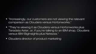 "Increasingly, our customers are not viewing the relevant"Increasingly, our customers are not viewing the relevant
comparison as Cloudera versus Hortonworks,"comparison as Cloudera versus Hortonworks,"
"They're viewing it as Cloudera versus Hortonworks plus"They're viewing it as Cloudera versus Hortonworks plus
Teradata Aster, or, if you're talking to an IBM shop, ClouderaTeradata Aster, or, if you're talking to an IBM shop, Cloudera
versus IBM BigInsights plus Netezza."versus IBM BigInsights plus Netezza."
Cloudera director of product marketingCloudera director of product marketing
 
