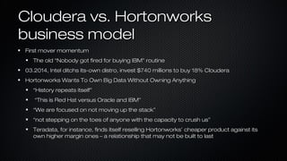Cloudera vs. HortonworksCloudera vs. Hortonworks
business modelbusiness model
First mover momentumFirst mover momentum
The old “Nobody got fired for buying IBM” routineThe old “Nobody got fired for buying IBM” routine
03.2014, Intel ditchs its-own distro, invest $740 millions to buy 18% Cloudera03.2014, Intel ditchs its-own distro, invest $740 millions to buy 18% Cloudera
Hortonworks Wants To Own Big Data Without Owning AnythingHortonworks Wants To Own Big Data Without Owning Anything
““History repeats itself”History repeats itself”
““This is Red Hat versus Oracle and IBM”This is Red Hat versus Oracle and IBM”
““We are focused on not moving up the stack”We are focused on not moving up the stack”
““not stepping on the toes of anyone with the capacity to crush us”not stepping on the toes of anyone with the capacity to crush us”
Teradata, for instance, finds itself reselling Hortonworks’ cheaper product against itsTeradata, for instance, finds itself reselling Hortonworks’ cheaper product against its
own higher margin ones – a relationship that may not be built to lastown higher margin ones – a relationship that may not be built to last
 