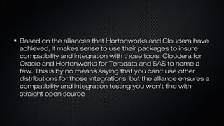 Based on the alliances that Hortonworks and Cloudera haveBased on the alliances that Hortonworks and Cloudera have
achieved, it makes sense to use their packages to insureachieved, it makes sense to use their packages to insure
compatibility and integration with those tools. Cloudera forcompatibility and integration with those tools. Cloudera for
Oracle and Hortonworks for Teradata and SAS to name aOracle and Hortonworks for Teradata and SAS to name a
few. This is by no means saying that you can't use otherfew. This is by no means saying that you can't use other
distributions for those integrations, but the alliance ensures adistributions for those integrations, but the alliance ensures a
compatibility and integration testing you won't find withcompatibility and integration testing you won't find with
straight open sourcestraight open source
 