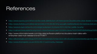 ReferencesReferences
http://www.quora.com/Which-is-the-best-distribution-of-Hadoop-Is-Cloudera-the-clear-leader-in-thishttp://www.quora.com/Which-is-the-best-distribution-of-Hadoop-Is-Cloudera-the-clear-leader-in-this
http://www.forbes.com/sites/danwoods/2014/06/30/why-google-capital-placed-its-hadoop-bet-on-http://www.forbes.com/sites/danwoods/2014/06/30/why-google-capital-placed-its-hadoop-bet-on-m
http://www.b-eye-network.com/blogs/eckerson/archives/2014/02/the_battle_for.phphttp://www.b-eye-network.com/blogs/eckerson/archives/2014/02/the_battle_for.php
http://mail-archives.apache.org/mod_mbox/hadoop-user/201309.mbox/%3CCADPi3fjVM4NopC6RNhttp://mail-archives.apache.org/mod_mbox/hadoop-user/201309.mbox/%3CCADPi3fjVM4NopC6RN
http://www.informationweek.com/big-data/software-platforms/cloudera-trash-talks-with-http://www.informationweek.com/big-data/software-platforms/cloudera-trash-talks-with-
enterprise-data-hub-release/d/d-id/1113677enterprise-data-hub-release/d/d-id/1113677
http://siliconangle.com/blog/2014/06/04/hadoops-horse-race-will-cloudera-hortonworks-go-the-disthttp://siliconangle.com/blog/2014/06/04/hadoops-horse-race-will-cloudera-hortonworks-go-the-dist
http://www.theregister.co.uk/2012/08/17/community_hadoop/http://www.theregister.co.uk/2012/08/17/community_hadoop/
 