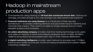Hadoop in mainstreamHadoop in mainstream
production appsproduction apps
Companies are using Hadoop toCompanies are using Hadoop to off load data warehouse-bound data.off load data warehouse-bound data. Hadoop,onHadoop,on
average, provides at least a 10x cost savings over data warehouse solutionsaverage, provides at least a 10x cost savings over data warehouse solutions
Financial institutions are using HadoopFinancial institutions are using Hadoop as a critical part of their securityas a critical part of their security
architecture — to predict phishing behavior and payments fraud in real time andarchitecture — to predict phishing behavior and payments fraud in real time and
minimize their impact. They hold on to data for longer periods and run moreminimize their impact. They hold on to data for longer periods and run more
detailed analytics and forensics.detailed analytics and forensics.
An online advertising companyAn online advertising company provides real-time trading technology to its usersprovides real-time trading technology to its users
and relies on Hadoop to store and analyze petabytes worth of data. 90 billionand relies on Hadoop to store and analyze petabytes worth of data. 90 billion
realtime ad auctions are processed each day on their Hadoop distribution.realtime ad auctions are processed each day on their Hadoop distribution.
A digital marketing intelligenceA digital marketing intelligence provider uses Hadoop to process over 1.7 trillionprovider uses Hadoop to process over 1.7 trillion
Internet and mobile records per month providing syndicated and custom digitalInternet and mobile records per month providing syndicated and custom digital
marketing intelligence.marketing intelligence.
 