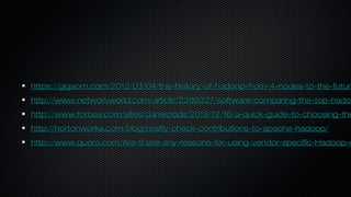 https://gigaom.com/2013/03/04/the-history-of-hadoop-from-4-nodes-to-the-futurhttps://gigaom.com/2013/03/04/the-history-of-hadoop-from-4-nodes-to-the-future
http://www.networkworld.com/article/2369327/software/comparing-the-top-hadohttp://www.networkworld.com/article/2369327/software/comparing-the-top-hadoo
http://www.forbes.com/sites/danwoods/2013/12/16/a-quick-guide-to-choosing-thehttp://www.forbes.com/sites/danwoods/2013/12/16/a-quick-guide-to-choosing-the
http://hortonworks.com/blog/reality-check-contributions-to-apache-hadoop/http://hortonworks.com/blog/reality-check-contributions-to-apache-hadoop/
http://www.quora.com/Are-there-any-reasons-for-using-vendor-specific-Hadoop-dhttp://www.quora.com/Are-there-any-reasons-for-using-vendor-specific-Hadoop-d
 