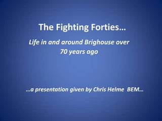 The Fighting Forties…
Life in and around Brighouse over
70 years ago
…a presentation given by Chris Helme BEM…
 