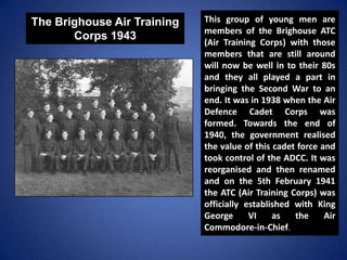 The Brighouse Air Training
Corps 1943
This group of young men are
members of the Brighouse ATC
(Air Training Corps) with t...