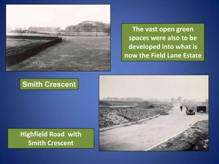 The vast open green
spaces were also to be
developed into what is
now the Field Lane Estate
Highfield Road with
Smith Cres...