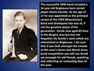 The successful 1946 band included a
16 year old Brighouse born cornet
player Derek Garside. At the age of
17 he was appoin...