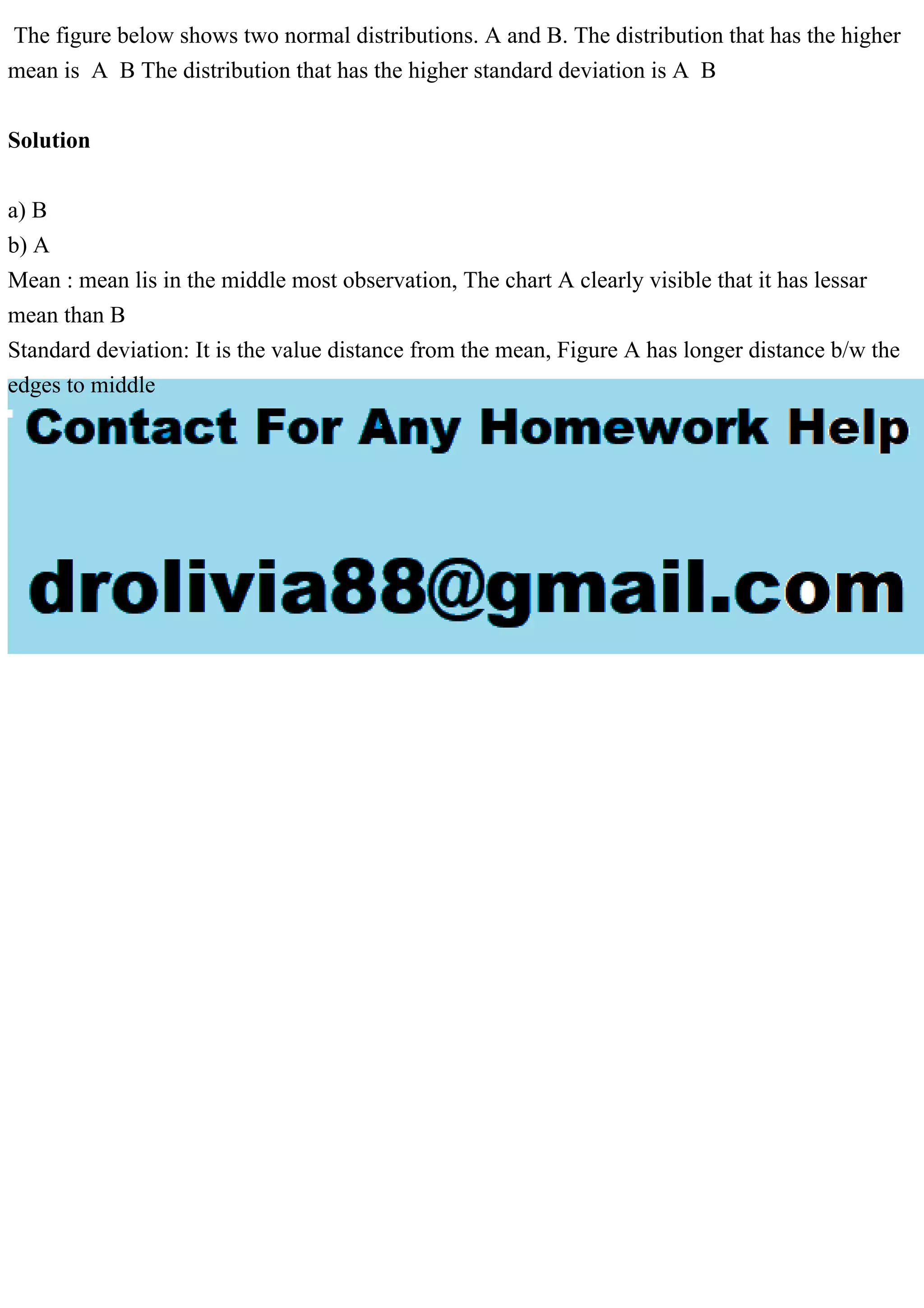 The figure below shows two normal distributions. A and B. The distribution that has the higher
mean is A B The distribution that has the higher standard deviation is A B
Solution
a) B
b) A
Mean : mean lis in the middle most observation, The chart A clearly visible that it has lessar
mean than B
Standard deviation: It is the value distance from the mean, Figure A has longer distance b/w the
edges to middle