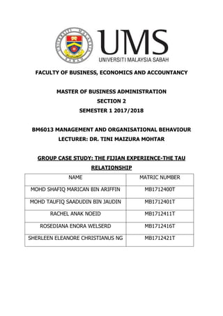 FACULTY OF BUSINESS, ECONOMICS AND ACCOUNTANCY
MASTER OF BUSINESS ADMINISTRATION
SECTION 2
SEMESTER 1 2017/2018
BM6013 MANAGEMENT AND ORGANISATIONAL BEHAVIOUR
LECTURER: DR. TINI MAIZURA MOHTAR
GROUP CASE STUDY: THE FIJIAN EXPERIENCE-THE TAU
RELATIONSHIP
NAME MATRIC NUMBER
MOHD SHAFIQ MARICAN BIN ARIFFIN MB1712400T
MOHD TAUFIQ SAADUDIN BIN JAUDIN MB1712401T
RACHEL ANAK NOEID MB1712411T
ROSEDIANA ENORA WELSERD MB1712416T
SHERLEEN ELEANORE CHRISTIANUS NG MB1712421T
 