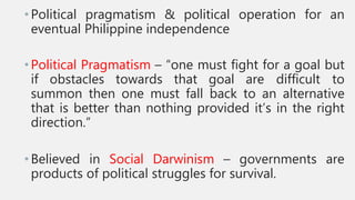 •Political pragmatism & political operation for an
eventual Philippine independence
•Political Pragmatism – “one must fight for a goal but
if obstacles towards that goal are difficult to
summon then one must fall back to an alternative
that is better than nothing provided it’s in the right
direction.”
•Believed in Social Darwinism – governments are
products of political struggles for survival.
 