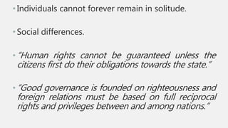 •Individuals cannot forever remain in solitude.
•Social differences.
•“Human rights cannot be guaranteed unless the
citizens first do their obligations towards the state.”
•“Good governance is founded on righteousness and
foreign relations must be based on full reciprocal
rights and privileges between and among nations.”
 
