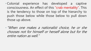 •Colonial experience has developed a captive
consciousness. An effect of this “crab mentality”. This
is the tendency to those on top of the hierarchy to
push those below while those below to pull down
those up above.
•“When one makes a nationalist choice, he or she
chooses not for himself or herself alone but for the
entire nation as well.”
 