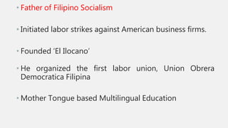 • Father of Filipino Socialism
• Initiated labor strikes against American business firms.
• Founded ‘El Ilocano’
• He organized the first labor union, Union Obrera
Democratica Filipina
• Mother Tongue based Multilingual Education
 