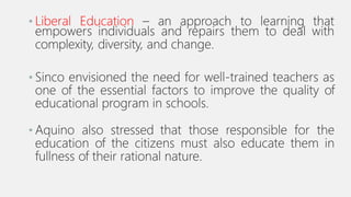 • Liberal Education – an approach to learning that
empowers individuals and repairs them to deal with
complexity, diversity, and change.
• Sinco envisioned the need for well-trained teachers as
one of the essential factors to improve the quality of
educational program in schools.
• Aquino also stressed that those responsible for the
education of the citizens must also educate them in
fullness of their rational nature.
 