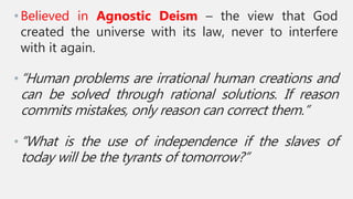 •Believed in Agnostic Deism – the view that God
created the universe with its law, never to interfere
with it again.
•“Human problems are irrational human creations and
can be solved through rational solutions. If reason
commits mistakes, only reason can correct them.”
•“What is the use of independence if the slaves of
today will be the tyrants of tomorrow?”
 