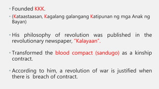 • Founded KKK.
• (Kataastaasan, Kagalang galangang Katipunan ng mga Anak ng
Bayan)
• His philosophy of revolution was published in the
revolutionary newspaper, “Kalayaan”.
• Transformed the blood compact (sandugo) as a kinship
contract.
• According to him, a revolution of war is justified when
there is breach of contract.
 