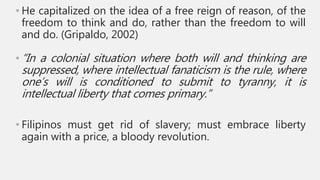 • He capitalized on the idea of a free reign of reason, of the
freedom to think and do, rather than the freedom to will
and do. (Gripaldo, 2002)
• “In a colonial situation where both will and thinking are
suppressed, where intellectual fanaticism is the rule, where
one’s will is conditioned to submit to tyranny, it is
intellectual liberty that comes primary.”
• Filipinos must get rid of slavery; must embrace liberty
again with a price, a bloody revolution.
 
