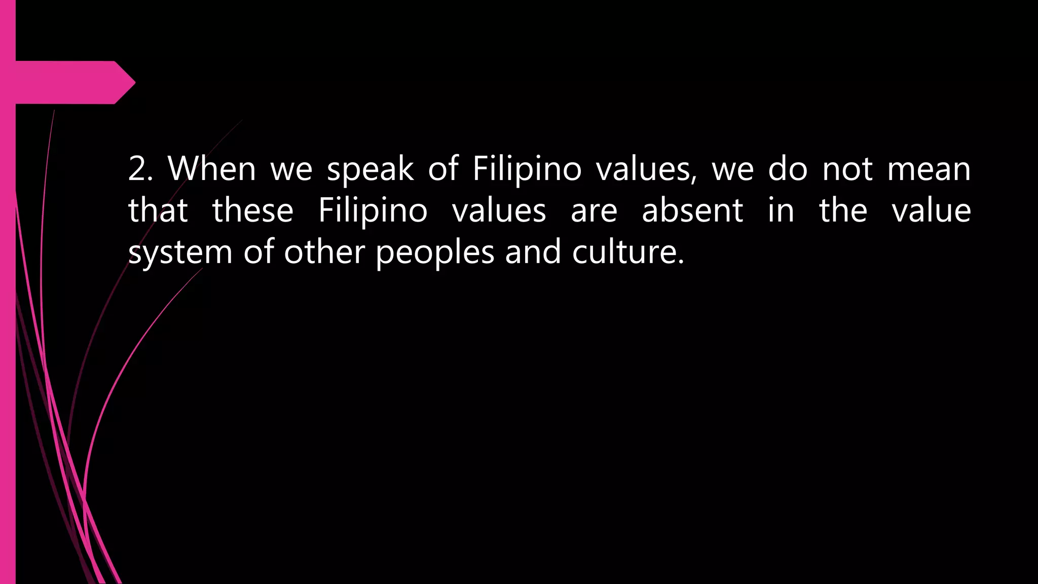 2. When we speak of Filipino values, we do not mean
that these Filipino values are absent in the value
system of other peoples and culture.
 