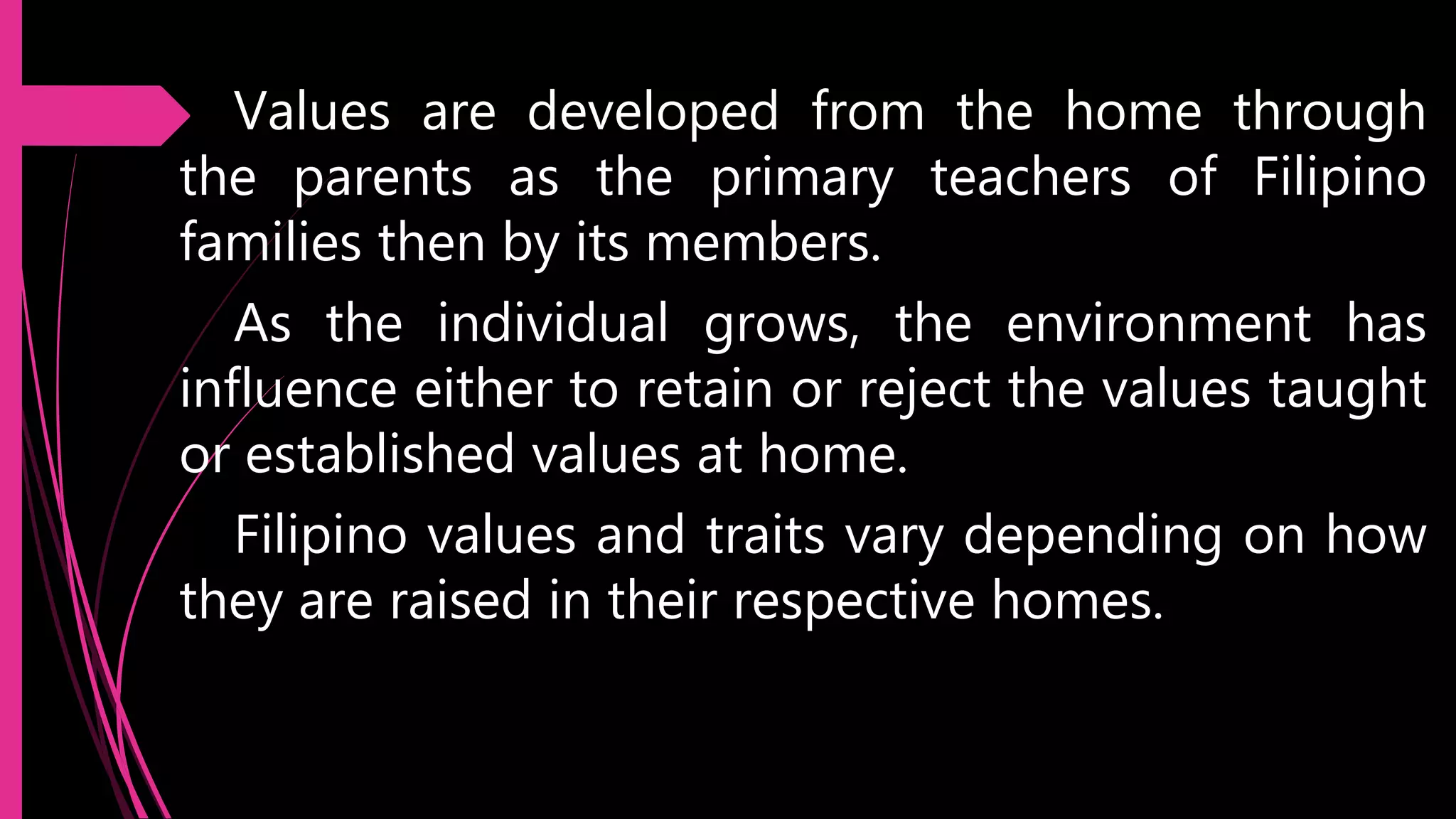 Values are developed from the home through
the parents as the primary teachers of Filipino
families then by its members.
As the individual grows, the environment has
influence either to retain or reject the values taught
or established values at home.
Filipino values and traits vary depending on how
they are raised in their respective homes.
 