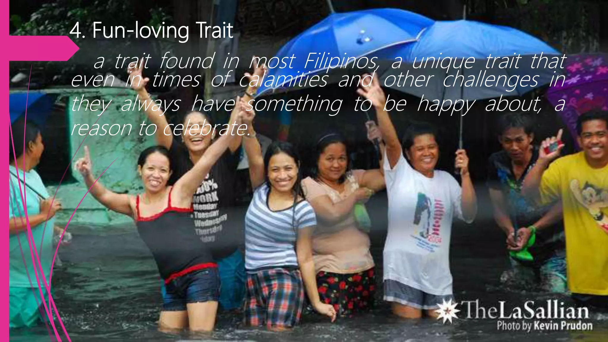 4. Fun-loving Trait
a trait found in most Filipinos, a unique trait that
even in times of calamities and other challenges in
they always have something to be happy about, a
reason to celebrate.
 