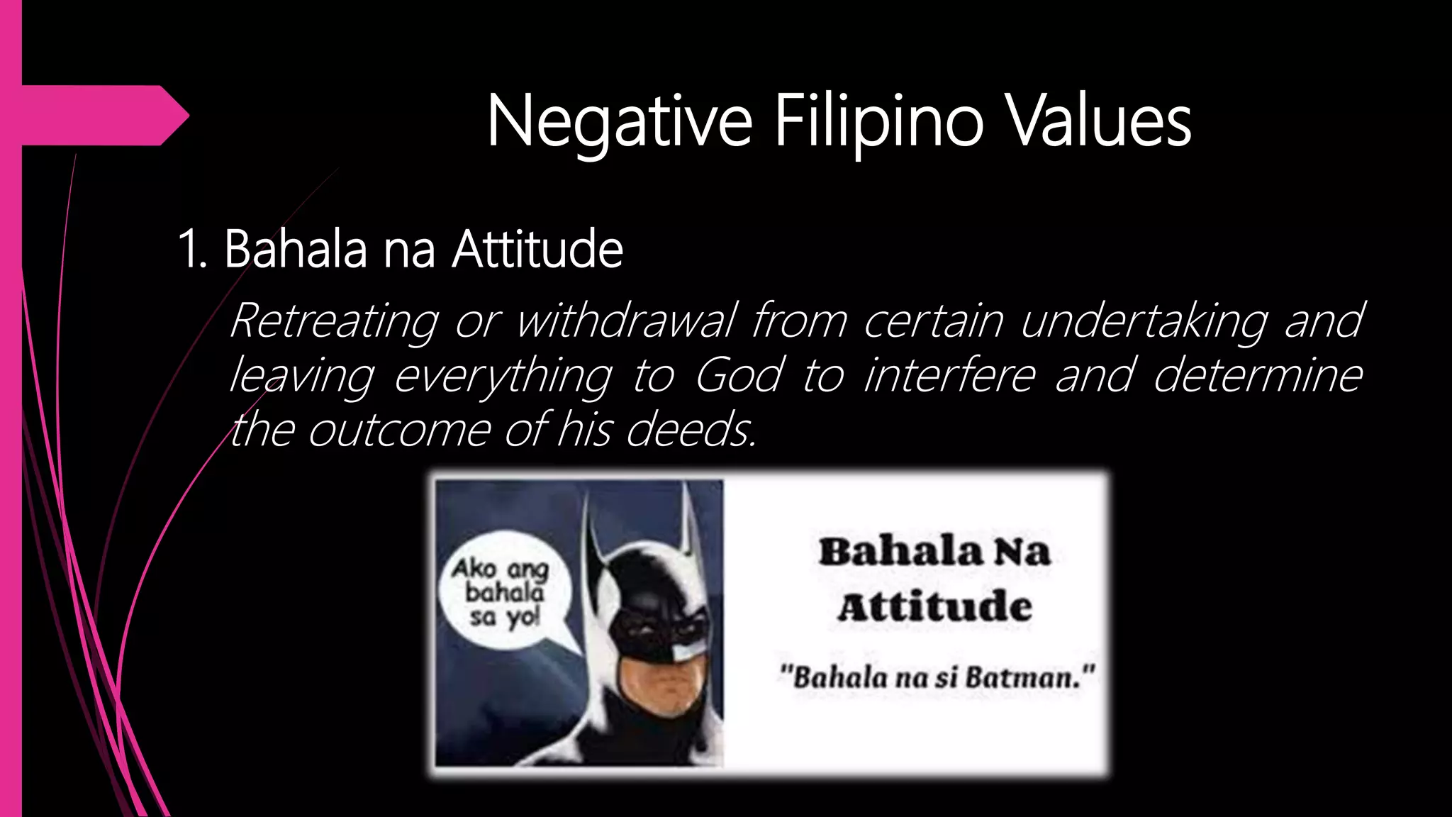 Negative Filipino Values
1. Bahala na Attitude
Retreating or withdrawal from certain undertaking and
leaving everything to God to interfere and determine
the outcome of his deeds.
 