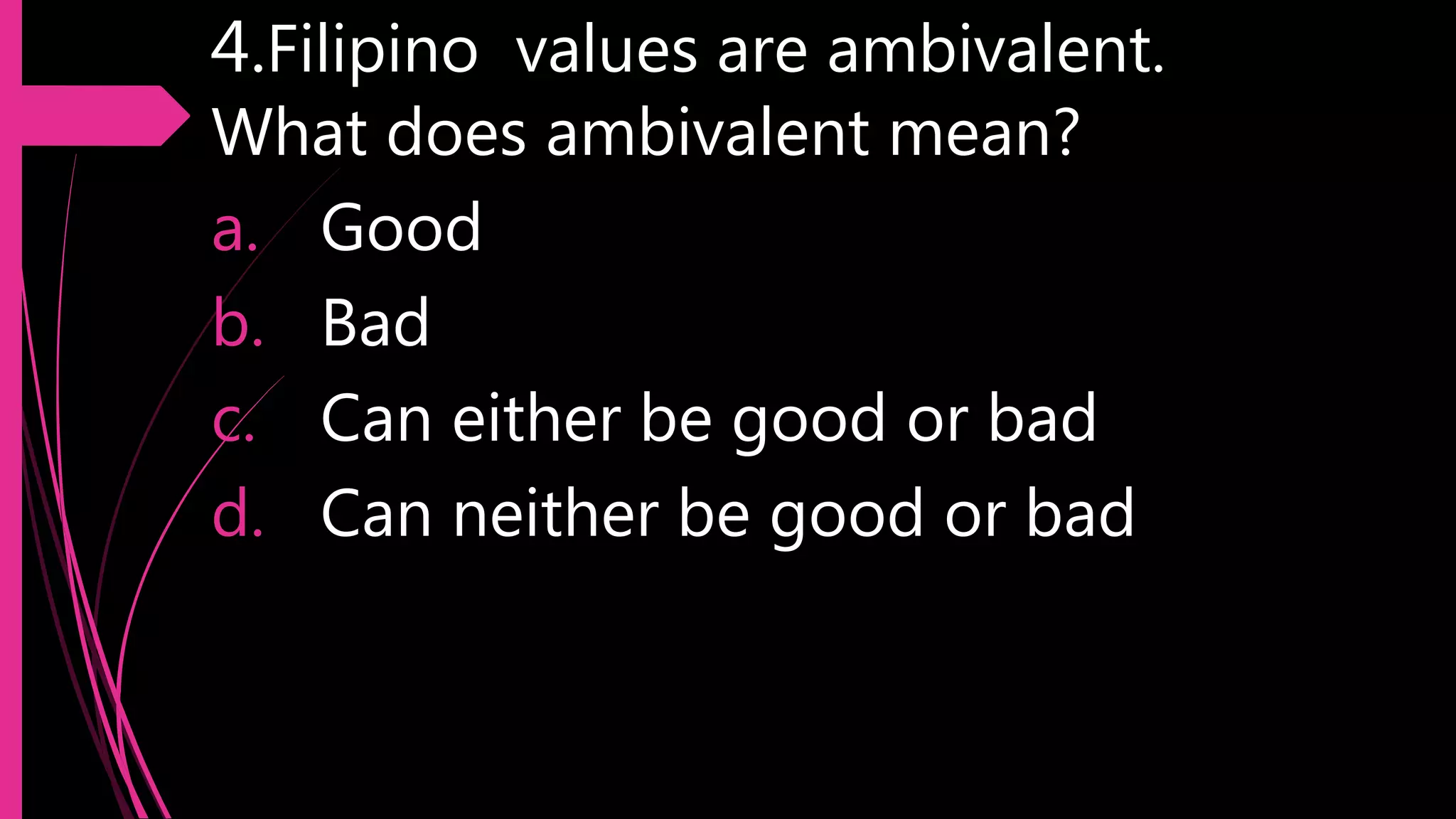 4.Filipino values are ambivalent.
What does ambivalent mean?
a. Good
b. Bad
c. Can either be good or bad
d. Can neither be good or bad
 