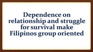 Dependence on
relationship and struggle
for survival make
Filipinos group oriented
 