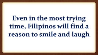 Even in the most trying
time, Filipinos will find a
reason to smile and laugh
 