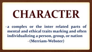 CHARACTER
-a complex or the inter related parts of
mental and ethical traits marking and often
individualizing a person, group, or nation
-(Merriam-Webster)
 