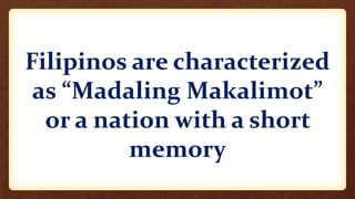 Filipinos are characterized
as “Madaling Makalimot”
or a nation with a short
memory
 