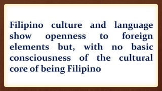 Filipino culture and language
show openness to foreign
elements but, with no basic
consciousness of the cultural
core of being Filipino
 