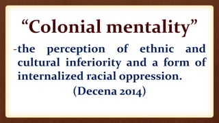 “Colonial mentality”
-the perception of ethnic and
cultural inferiority and a form of
internalized racial oppression.
(Decena 2014)
 
