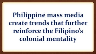 Philippine mass media
create trends that further
reinforce the Filipino’s
colonial mentality
 