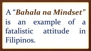 A “Bahala na Mindset”
is an example of a
fatalistic attitude in
Filipinos.
 