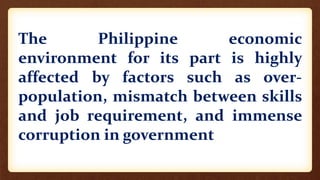 The Philippine economic
environment for its part is highly
affected by factors such as over-
population, mismatch between skills
and job requirement, and immense
corruption in government
 