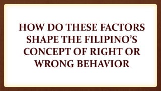 HOW DO THESE FACTORS
SHAPE THE FILIPINO’S
CONCEPT OF RIGHT OR
WRONG BEHAVIOR
 