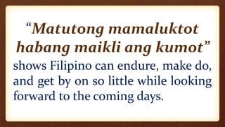 “Matutong mamaluktot
habang maikli ang kumot”
shows Filipino can endure, make do,
and get by on so little while looking
forward to the coming days.
 