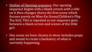 • Outline of Opening sequence: Our opening
sequence begins with a blank screen with a title
on it then changes shows the first scene which
focuses purely on Mise-En-Scene(Children’s Play
Tea Set). This is repeated as our sequence goes
between a blank screen and scenes of the little
girl.
• One scene we have chosen to show includes props
and sound to create a backstory of what is
currently happening.
 