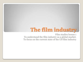 The film industry  Film studies lesson 1 To understand the film industry as a global market. To focus on the current state of the US film industry   