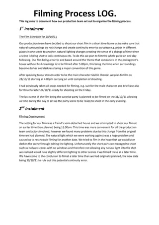 Filming Process LOG.
This log aims to document how our production team set out to organise the filming process.

1st Instalment
The Film Schedule for 28/10/11

Our production team have decided to shoot our short film in a short time frame as to make sure that
natural surroundings do not change and create continuity error to our piece e.g. props in different
places in one scene to another, natural lighting changes creating the sense of a change of time when
a scene is being shot to look continuous etc. To do this we plan to film the whole piece on one day
following. Our film being a horror and based around the theme that someone is in the protagonist’s
house without his knowledge is to be filmed after 5.00pm, this being the time when surroundings
become darker and darkness being a major convention of this genre.

After speaking to our chosen actor to be the main character Sachin Chande, we plan to film on
28/10/11 starting at 4.00pm carrying on until completion of shooting.

I had previously taken all props needed for filming, e.g. suit for the male character and briefcase also
for this character 24/10/11 ready for shooting on the Friday.

The last scene of the film being the surprise party is planned to be filmed on the 31/10/11 allowing
us time during the day to set up the party scene to be ready to shoot in the early evening.

2nd Instalment
Filming Development

The setting for our film was a friend’s semi-detached house and we attempted to shoot our film at
an earlier time than planned being 11.00am. This time was more convenient for all the production
team and actors involved, however we found many problems due to this change from the original
time we had planned. The natural light which we were working against was a huge problem and
caused us to reschedule filming for another date. We tried to film in the hope that we could later
darken the scene through editing the lighting. Unfortunately the short parts we managed to shoot
such as hallway scenes with no windows and therefore not allowing any natural light into the shot
we realised would have slightly different lighting to other scenes if we filmed these at a later time.
We have come to the conclusion to filmat a later time than we had originally planned, the new date
being 30/10/11 to rule out this potential continuity error.
 