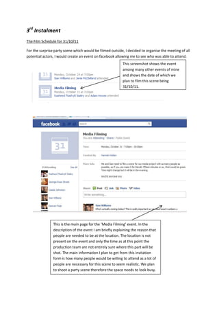 3rd Instalment
The Film Schedule for 31/10/11

For the surprise party scene which would be filmed outside, I decided to organise the meeting of all
potential actors, I would create an event on facebook allowing me to see who was able to attend.
                                                           This screenshot shows the event
                                                           among many other events of mine
                                                           and shows the date of which we
                                                           plan to film this scene being
                                                           31/10/11.




                This is the main page for the ‘Media Filming’ event. In the
                description of the event I am briefly explaining the reason that
                people are needed to be at the location. The location is not
                present on the event and only the time as at this point the
                production team are not entirely sure where this part will be
                shot. The main information I plan to get from this invitation
                form is how many people would be willing to attend as a lot of
                people are necessary for this scene to seem realistic. We plan
                to shoot a party scene therefore the space needs to look busy.
 
