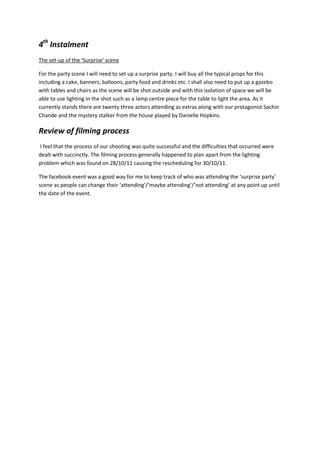 4th Instalment
The set-up of the ‘Surprise’ scene

For the party scene I will need to set up a surprise party. I will buy all the typical props for this
including a cake, banners, balloons, party food and drinks etc. I shall also need to put up a gazebo
with tables and chairs as the scene will be shot outside and with this isolation of space we will be
able to use lighting in the shot such as a lamp centre piece for the table to light the area. As it
currently stands there are twenty three actors attending as extras along with our protagonist Sachin
Chande and the mystery stalker from the house played by Danielle Hopkins.

Review of filming process
I feel that the process of our shooting was quite successful and the difficulties that occurred were
dealt with succinctly. The filming process generally happened to plan apart from the lighting
problem which was found on 28/10/11 causing the rescheduling for 30/10/11.

The facebook event was a good way for me to keep track of who was attending the ‘surprise party’
scene as people can change their ‘attending’/‘maybe attending’/’not attending’ at any point up until
the date of the event.
 