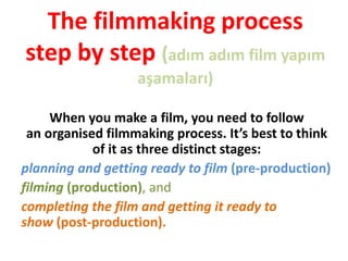 The filmmaking process
step by step (adım adım film yapım
aşamaları)
When you make a film, you need to follow
an organised filmmaking process. It’s best to think
of it as three distinct stages:
planning and getting ready to film (pre-production)
filming (production), and
completing the film and getting it ready to
show (post-production).
 