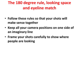 The 180 degree rule, looking space
and eyeline match
• Follow these rules so that your shots will
make sense together
• Keep all your camera positions on one side of
an imaginary line
• Frame your shots carefully to show where
people are looking
 