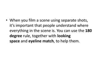 • When you film a scene using separate shots,
it’s important that people understand where
everything in the scene is. You can use the 180
degree rule, together with looking
space and eyeline match, to help them.
 