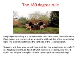 The 180 degree rule
Imagine you’re looking at a scene from the side. You can see the whole scene.
If you look at one character, they are on the left hand side of the scene facing
right. The other character is on the right side of the scene facing left.
You could just show your scene in long shot, but that would mean we couldn’t
see facial expressions, or details of what characters are doing, very well. It
would also be quite boring because the camera position doesn’t change.
 