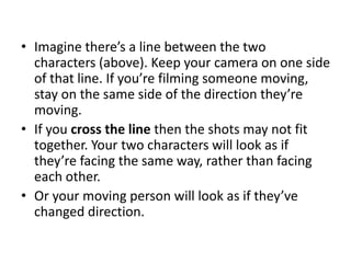 • Imagine there’s a line between the two
characters (above). Keep your camera on one side
of that line. If you’re filming someone moving,
stay on the same side of the direction they’re
moving.
• If you cross the line then the shots may not fit
together. Your two characters will look as if
they’re facing the same way, rather than facing
each other.
• Or your moving person will look as if they’ve
changed direction.
 
