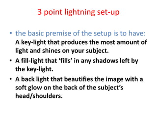 3 point lightning set-up
• the basic premise of the setup is to have:
A key-light that produces the most amount of
light and shines on your subject.
• A fill-light that ‘fills’ in any shadows left by
the key-light.
• A back light that beautifies the image with a
soft glow on the back of the subject’s
head/shoulders.
 