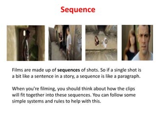 Sequence
Films are made up of sequences of shots. So if a single shot is
a bit like a sentence in a story, a sequence is like a paragraph.
When you’re filming, you should think about how the clips
will fit together into these sequences. You can follow some
simple systems and rules to help with this.
 